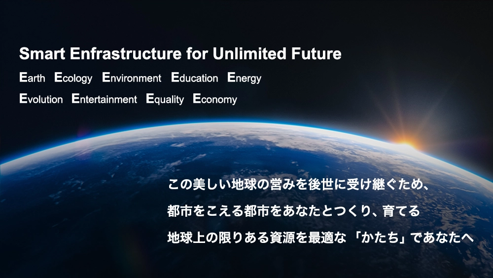 Earth, Ecology, Environment, Education, Energy, Evolution, Entertainment, Equality, Economy, Smart Enfrastructure for Unlimited Future この美しい地球の営みを後世に受け継ぐため、都市をこえる都市をあなたとつくり、育てる 地球上の限りある資源を最適な「かたち」であなたへ